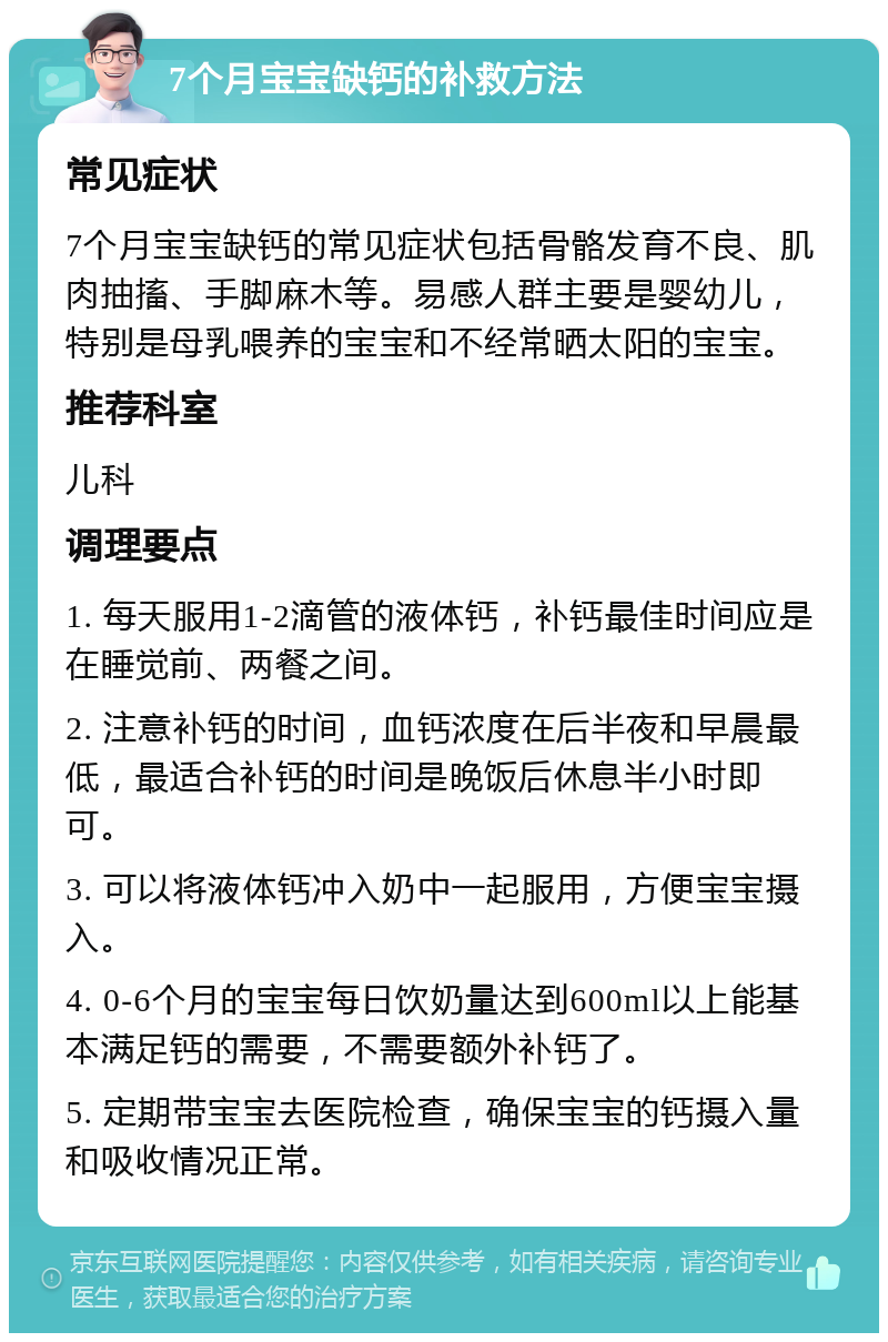 7个月宝宝缺钙的补救方法 常见症状 7个月宝宝缺钙的常见症状包括骨骼发育不良、肌肉抽搐、手脚麻木等。易感人群主要是婴幼儿，特别是母乳喂养的宝宝和不经常晒太阳的宝宝。 推荐科室 儿科 调理要点 1. 每天服用1-2滴管的液体钙，补钙最佳时间应是在睡觉前、两餐之间。 2. 注意补钙的时间，血钙浓度在后半夜和早晨最低，最适合补钙的时间是晚饭后休息半小时即可。 3. 可以将液体钙冲入奶中一起服用，方便宝宝摄入。 4. 0-6个月的宝宝每日饮奶量达到600ml以上能基本满足钙的需要，不需要额外补钙了。 5. 定期带宝宝去医院检查，确保宝宝的钙摄入量和吸收情况正常。