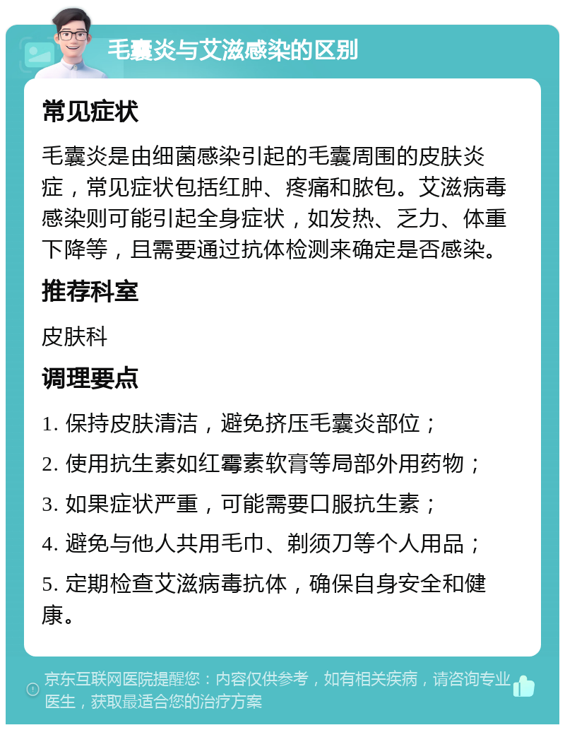 毛囊炎与艾滋感染的区别 常见症状 毛囊炎是由细菌感染引起的毛囊周围的皮肤炎症，常见症状包括红肿、疼痛和脓包。艾滋病毒感染则可能引起全身症状，如发热、乏力、体重下降等，且需要通过抗体检测来确定是否感染。 推荐科室 皮肤科 调理要点 1. 保持皮肤清洁，避免挤压毛囊炎部位； 2. 使用抗生素如红霉素软膏等局部外用药物； 3. 如果症状严重，可能需要口服抗生素； 4. 避免与他人共用毛巾、剃须刀等个人用品； 5. 定期检查艾滋病毒抗体，确保自身安全和健康。