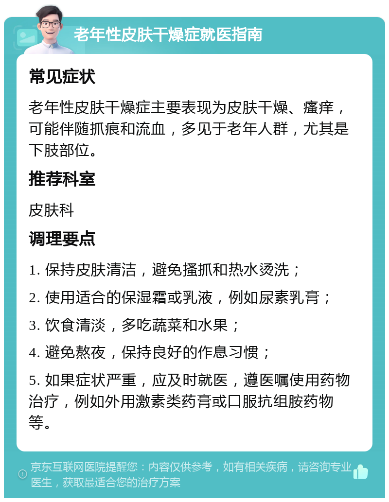 老年性皮肤干燥症就医指南 常见症状 老年性皮肤干燥症主要表现为皮肤干燥、瘙痒，可能伴随抓痕和流血，多见于老年人群，尤其是下肢部位。 推荐科室 皮肤科 调理要点 1. 保持皮肤清洁，避免搔抓和热水烫洗； 2. 使用适合的保湿霜或乳液，例如尿素乳膏； 3. 饮食清淡，多吃蔬菜和水果； 4. 避免熬夜，保持良好的作息习惯； 5. 如果症状严重，应及时就医，遵医嘱使用药物治疗，例如外用激素类药膏或口服抗组胺药物等。