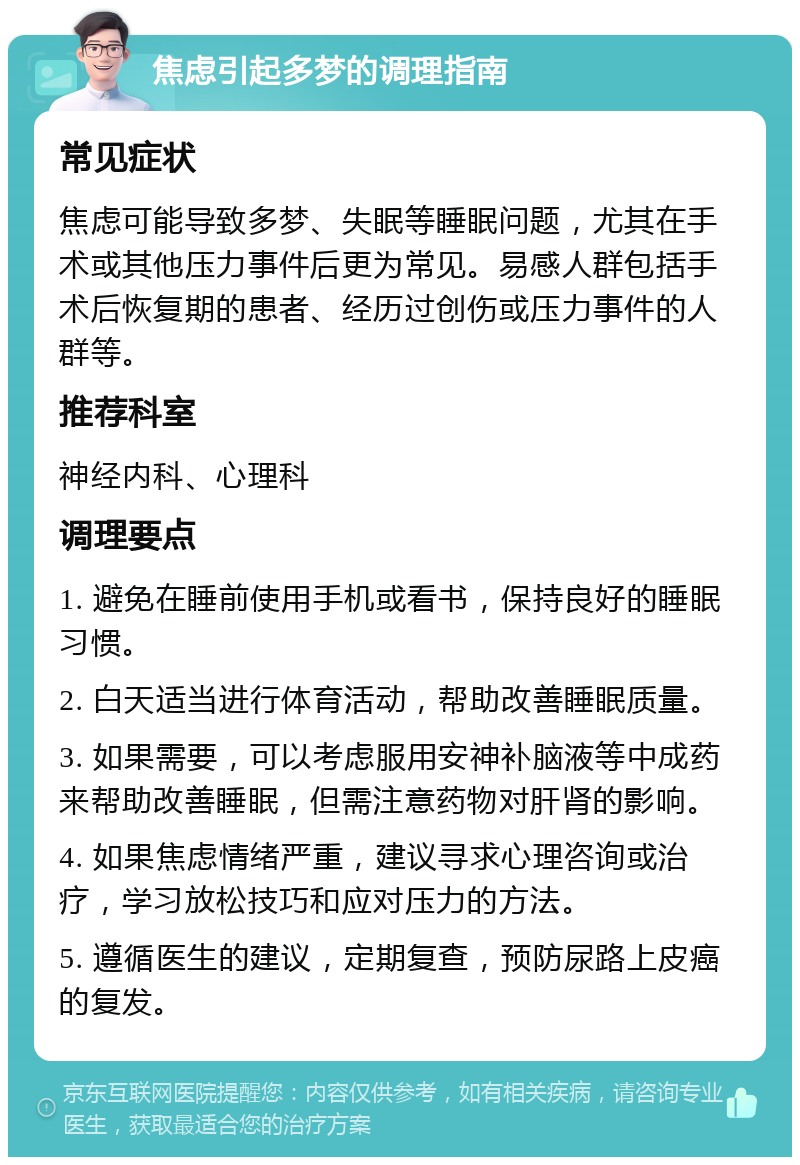 焦虑引起多梦的调理指南 常见症状 焦虑可能导致多梦、失眠等睡眠问题，尤其在手术或其他压力事件后更为常见。易感人群包括手术后恢复期的患者、经历过创伤或压力事件的人群等。 推荐科室 神经内科、心理科 调理要点 1. 避免在睡前使用手机或看书，保持良好的睡眠习惯。 2. 白天适当进行体育活动，帮助改善睡眠质量。 3. 如果需要，可以考虑服用安神补脑液等中成药来帮助改善睡眠，但需注意药物对肝肾的影响。 4. 如果焦虑情绪严重，建议寻求心理咨询或治疗，学习放松技巧和应对压力的方法。 5. 遵循医生的建议，定期复查，预防尿路上皮癌的复发。