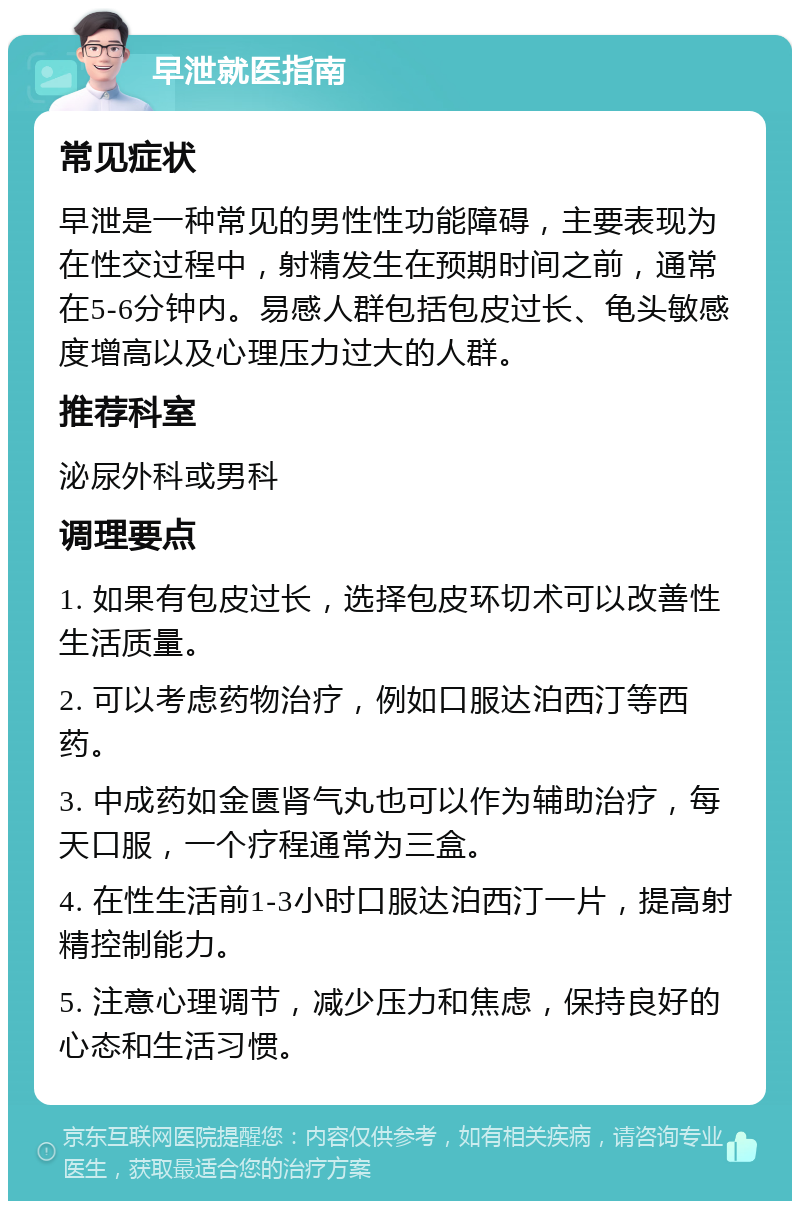 早泄就医指南 常见症状 早泄是一种常见的男性性功能障碍，主要表现为在性交过程中，射精发生在预期时间之前，通常在5-6分钟内。易感人群包括包皮过长、龟头敏感度增高以及心理压力过大的人群。 推荐科室 泌尿外科或男科 调理要点 1. 如果有包皮过长，选择包皮环切术可以改善性生活质量。 2. 可以考虑药物治疗，例如口服达泊西汀等西药。 3. 中成药如金匮肾气丸也可以作为辅助治疗，每天口服，一个疗程通常为三盒。 4. 在性生活前1-3小时口服达泊西汀一片，提高射精控制能力。 5. 注意心理调节，减少压力和焦虑，保持良好的心态和生活习惯。