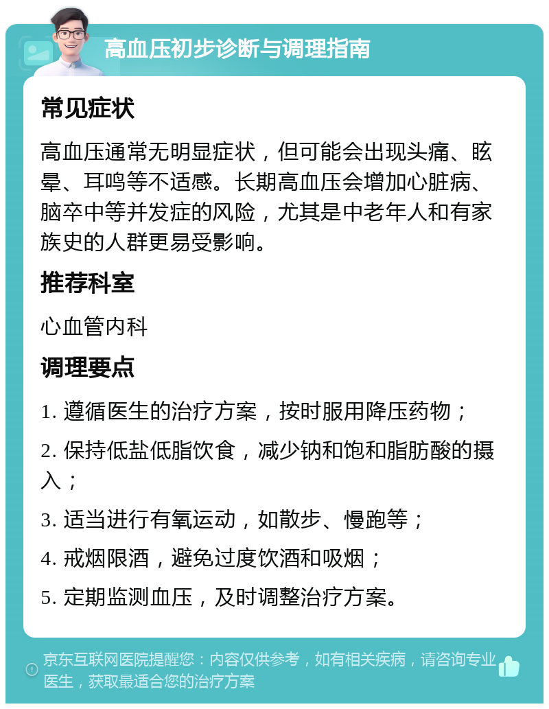 高血压初步诊断与调理指南 常见症状 高血压通常无明显症状，但可能会出现头痛、眩晕、耳鸣等不适感。长期高血压会增加心脏病、脑卒中等并发症的风险，尤其是中老年人和有家族史的人群更易受影响。 推荐科室 心血管内科 调理要点 1. 遵循医生的治疗方案，按时服用降压药物； 2. 保持低盐低脂饮食，减少钠和饱和脂肪酸的摄入； 3. 适当进行有氧运动，如散步、慢跑等； 4. 戒烟限酒，避免过度饮酒和吸烟； 5. 定期监测血压，及时调整治疗方案。