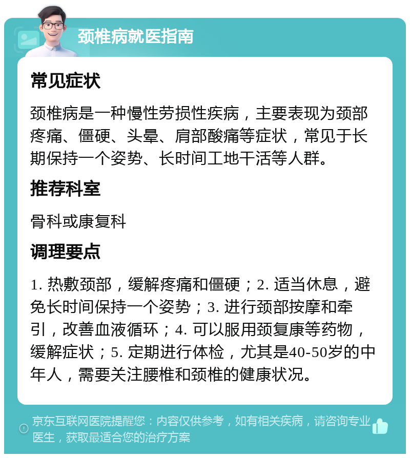 颈椎病就医指南 常见症状 颈椎病是一种慢性劳损性疾病，主要表现为颈部疼痛、僵硬、头晕、肩部酸痛等症状，常见于长期保持一个姿势、长时间工地干活等人群。 推荐科室 骨科或康复科 调理要点 1. 热敷颈部，缓解疼痛和僵硬；2. 适当休息，避免长时间保持一个姿势；3. 进行颈部按摩和牵引，改善血液循环；4. 可以服用颈复康等药物，缓解症状；5. 定期进行体检，尤其是40-50岁的中年人，需要关注腰椎和颈椎的健康状况。