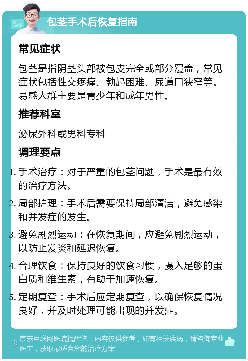 包茎手术后恢复指南 常见症状 包茎是指阴茎头部被包皮完全或部分覆盖，常见症状包括性交疼痛、勃起困难、尿道口狭窄等。易感人群主要是青少年和成年男性。 推荐科室 泌尿外科或男科专科 调理要点 手术治疗：对于严重的包茎问题，手术是最有效的治疗方法。 局部护理：手术后需要保持局部清洁，避免感染和并发症的发生。 避免剧烈运动：在恢复期间，应避免剧烈运动，以防止发炎和延迟恢复。 合理饮食：保持良好的饮食习惯，摄入足够的蛋白质和维生素，有助于加速恢复。 定期复查：手术后应定期复查，以确保恢复情况良好，并及时处理可能出现的并发症。