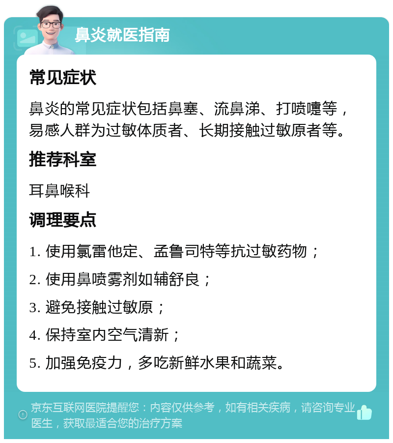 鼻炎就医指南 常见症状 鼻炎的常见症状包括鼻塞、流鼻涕、打喷嚏等，易感人群为过敏体质者、长期接触过敏原者等。 推荐科室 耳鼻喉科 调理要点 1. 使用氯雷他定、孟鲁司特等抗过敏药物； 2. 使用鼻喷雾剂如辅舒良； 3. 避免接触过敏原； 4. 保持室内空气清新； 5. 加强免疫力，多吃新鲜水果和蔬菜。