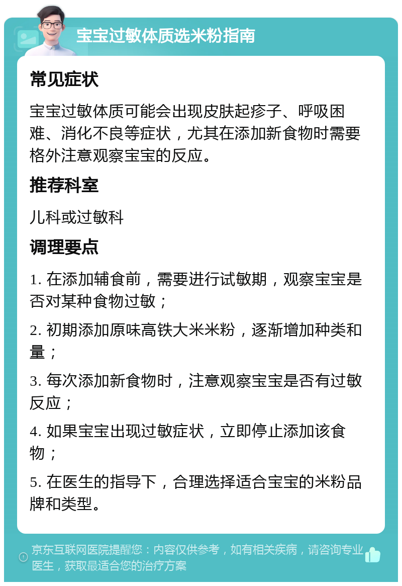 宝宝过敏体质选米粉指南 常见症状 宝宝过敏体质可能会出现皮肤起疹子、呼吸困难、消化不良等症状，尤其在添加新食物时需要格外注意观察宝宝的反应。 推荐科室 儿科或过敏科 调理要点 1. 在添加辅食前，需要进行试敏期，观察宝宝是否对某种食物过敏； 2. 初期添加原味高铁大米米粉，逐渐增加种类和量； 3. 每次添加新食物时，注意观察宝宝是否有过敏反应； 4. 如果宝宝出现过敏症状，立即停止添加该食物； 5. 在医生的指导下，合理选择适合宝宝的米粉品牌和类型。