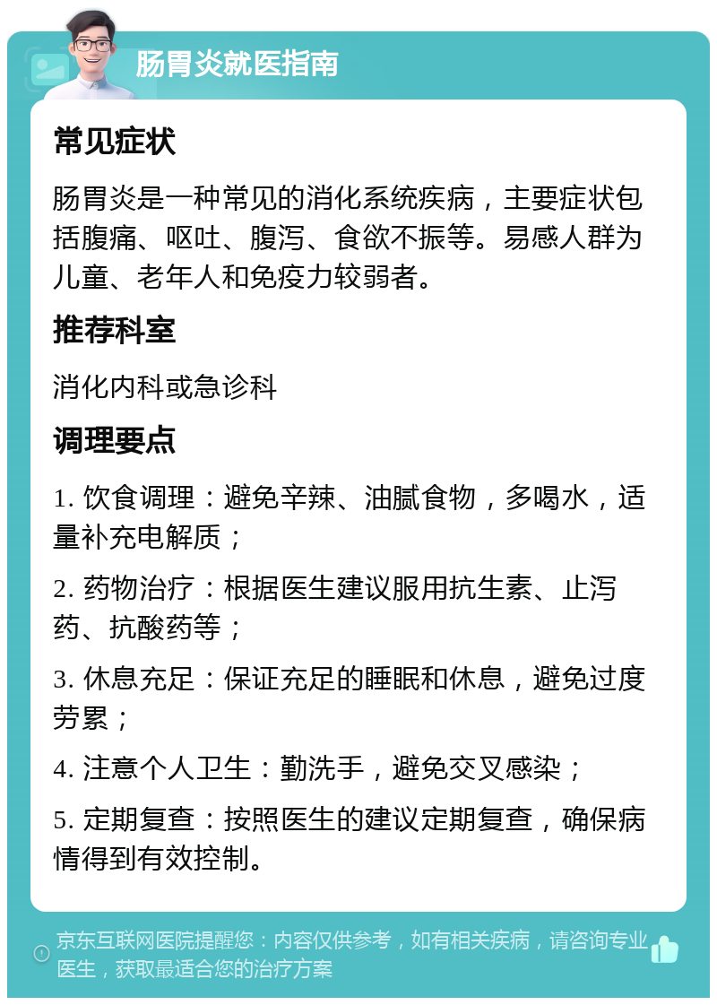 肠胃炎就医指南 常见症状 肠胃炎是一种常见的消化系统疾病，主要症状包括腹痛、呕吐、腹泻、食欲不振等。易感人群为儿童、老年人和免疫力较弱者。 推荐科室 消化内科或急诊科 调理要点 1. 饮食调理：避免辛辣、油腻食物，多喝水，适量补充电解质； 2. 药物治疗：根据医生建议服用抗生素、止泻药、抗酸药等； 3. 休息充足：保证充足的睡眠和休息，避免过度劳累； 4. 注意个人卫生：勤洗手，避免交叉感染； 5. 定期复查：按照医生的建议定期复查，确保病情得到有效控制。