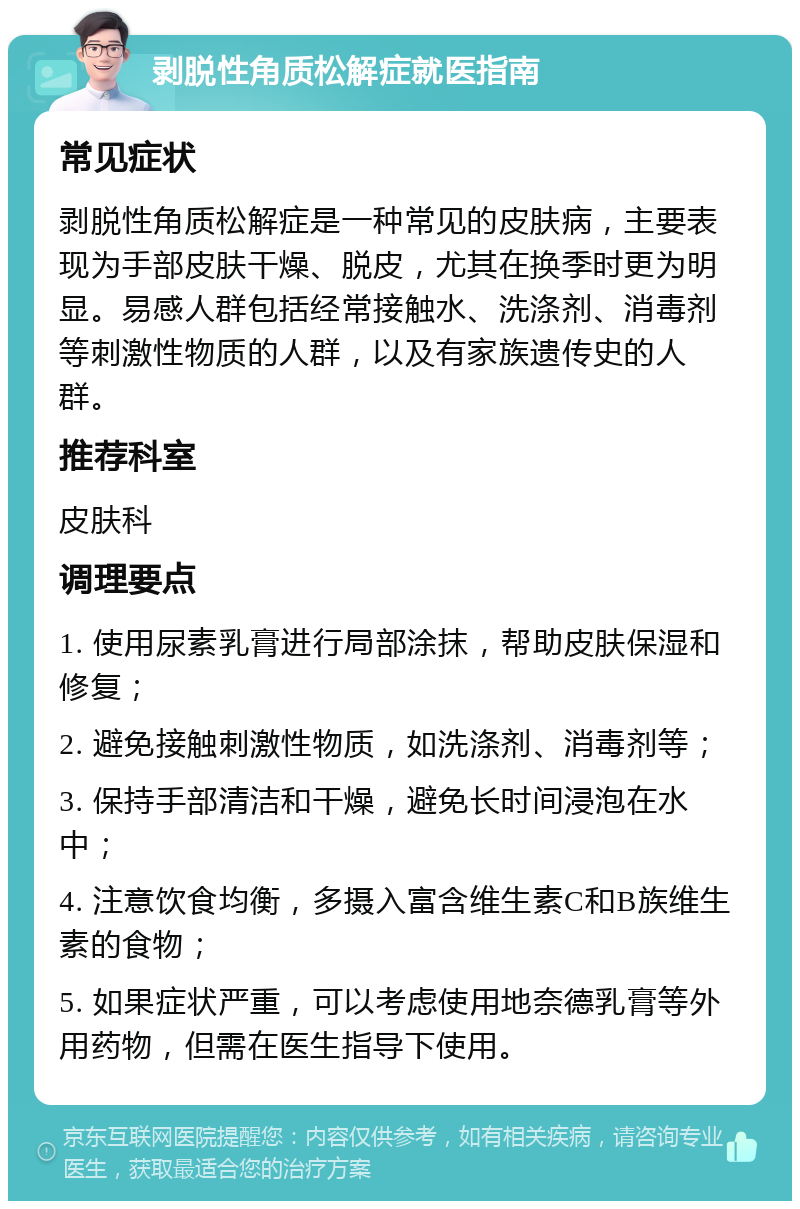 剥脱性角质松解症就医指南 常见症状 剥脱性角质松解症是一种常见的皮肤病，主要表现为手部皮肤干燥、脱皮，尤其在换季时更为明显。易感人群包括经常接触水、洗涤剂、消毒剂等刺激性物质的人群，以及有家族遗传史的人群。 推荐科室 皮肤科 调理要点 1. 使用尿素乳膏进行局部涂抹，帮助皮肤保湿和修复； 2. 避免接触刺激性物质，如洗涤剂、消毒剂等； 3. 保持手部清洁和干燥，避免长时间浸泡在水中； 4. 注意饮食均衡，多摄入富含维生素C和B族维生素的食物； 5. 如果症状严重，可以考虑使用地奈德乳膏等外用药物，但需在医生指导下使用。