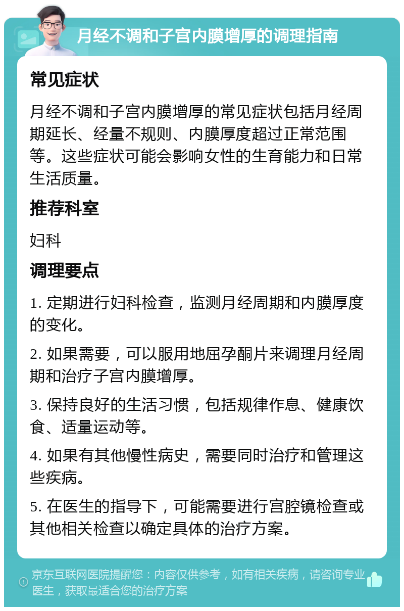 月经不调和子宫内膜增厚的调理指南 常见症状 月经不调和子宫内膜增厚的常见症状包括月经周期延长、经量不规则、内膜厚度超过正常范围等。这些症状可能会影响女性的生育能力和日常生活质量。 推荐科室 妇科 调理要点 1. 定期进行妇科检查，监测月经周期和内膜厚度的变化。 2. 如果需要，可以服用地屈孕酮片来调理月经周期和治疗子宫内膜增厚。 3. 保持良好的生活习惯，包括规律作息、健康饮食、适量运动等。 4. 如果有其他慢性病史，需要同时治疗和管理这些疾病。 5. 在医生的指导下，可能需要进行宫腔镜检查或其他相关检查以确定具体的治疗方案。