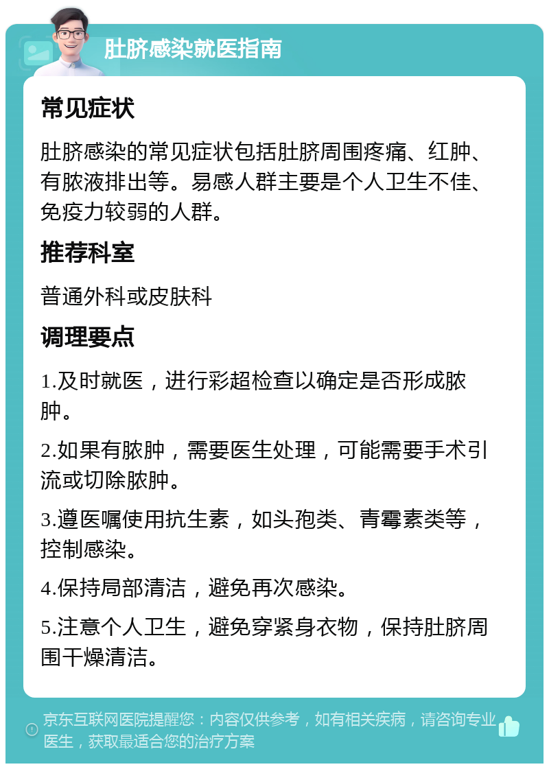 肚脐感染就医指南 常见症状 肚脐感染的常见症状包括肚脐周围疼痛、红肿、有脓液排出等。易感人群主要是个人卫生不佳、免疫力较弱的人群。 推荐科室 普通外科或皮肤科 调理要点 1.及时就医，进行彩超检查以确定是否形成脓肿。 2.如果有脓肿，需要医生处理，可能需要手术引流或切除脓肿。 3.遵医嘱使用抗生素，如头孢类、青霉素类等，控制感染。 4.保持局部清洁，避免再次感染。 5.注意个人卫生，避免穿紧身衣物，保持肚脐周围干燥清洁。