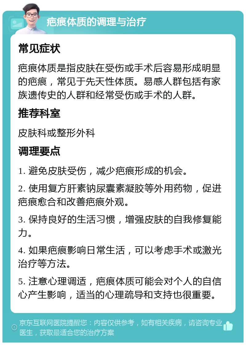 疤痕体质的调理与治疗 常见症状 疤痕体质是指皮肤在受伤或手术后容易形成明显的疤痕，常见于先天性体质。易感人群包括有家族遗传史的人群和经常受伤或手术的人群。 推荐科室 皮肤科或整形外科 调理要点 1. 避免皮肤受伤，减少疤痕形成的机会。 2. 使用复方肝素钠尿囊素凝胶等外用药物，促进疤痕愈合和改善疤痕外观。 3. 保持良好的生活习惯，增强皮肤的自我修复能力。 4. 如果疤痕影响日常生活，可以考虑手术或激光治疗等方法。 5. 注意心理调适，疤痕体质可能会对个人的自信心产生影响，适当的心理疏导和支持也很重要。