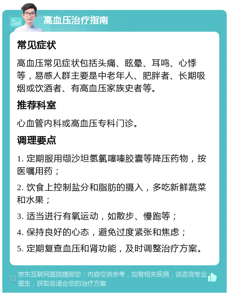 高血压治疗指南 常见症状 高血压常见症状包括头痛、眩晕、耳鸣、心悸等，易感人群主要是中老年人、肥胖者、长期吸烟或饮酒者、有高血压家族史者等。 推荐科室 心血管内科或高血压专科门诊。 调理要点 1. 定期服用缬沙坦氢氯噻嗪胶囊等降压药物，按医嘱用药； 2. 饮食上控制盐分和脂肪的摄入，多吃新鲜蔬菜和水果； 3. 适当进行有氧运动，如散步、慢跑等； 4. 保持良好的心态，避免过度紧张和焦虑； 5. 定期复查血压和肾功能，及时调整治疗方案。