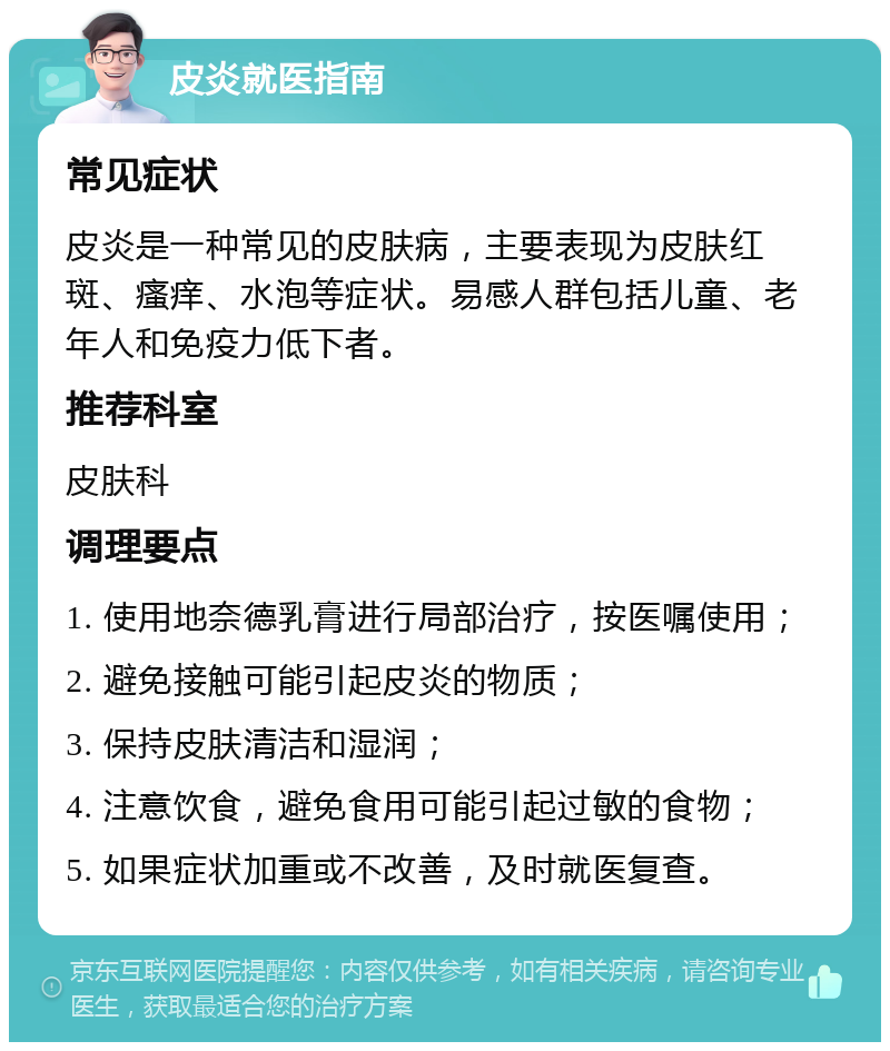 皮炎就医指南 常见症状 皮炎是一种常见的皮肤病，主要表现为皮肤红斑、瘙痒、水泡等症状。易感人群包括儿童、老年人和免疫力低下者。 推荐科室 皮肤科 调理要点 1. 使用地奈德乳膏进行局部治疗，按医嘱使用； 2. 避免接触可能引起皮炎的物质； 3. 保持皮肤清洁和湿润； 4. 注意饮食，避免食用可能引起过敏的食物； 5. 如果症状加重或不改善，及时就医复查。