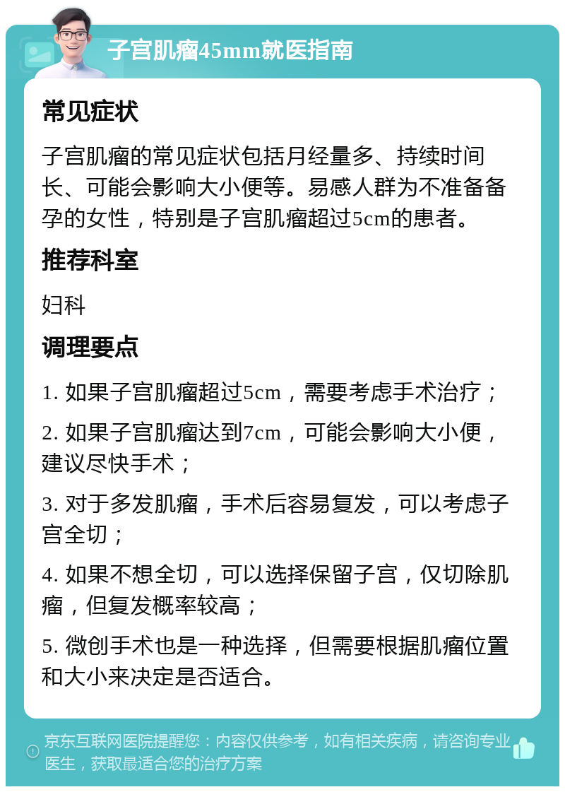 子宫肌瘤45mm就医指南 常见症状 子宫肌瘤的常见症状包括月经量多、持续时间长、可能会影响大小便等。易感人群为不准备备孕的女性，特别是子宫肌瘤超过5cm的患者。 推荐科室 妇科 调理要点 1. 如果子宫肌瘤超过5cm，需要考虑手术治疗； 2. 如果子宫肌瘤达到7cm，可能会影响大小便，建议尽快手术； 3. 对于多发肌瘤，手术后容易复发，可以考虑子宫全切； 4. 如果不想全切，可以选择保留子宫，仅切除肌瘤，但复发概率较高； 5. 微创手术也是一种选择，但需要根据肌瘤位置和大小来决定是否适合。