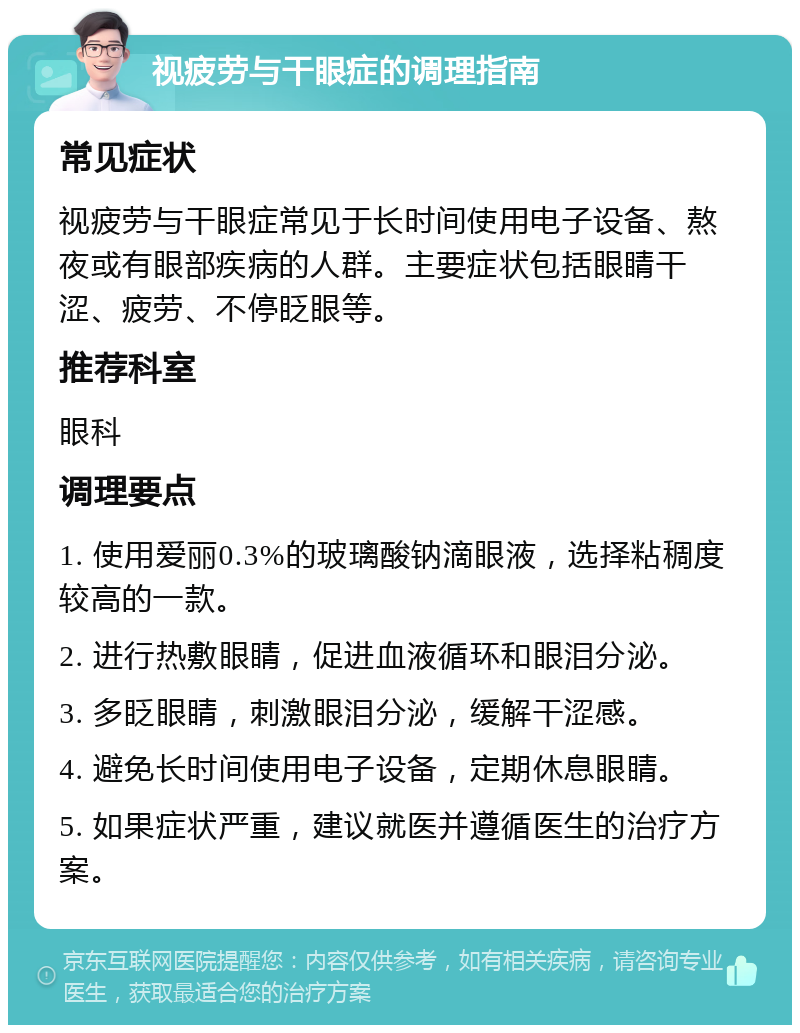 视疲劳与干眼症的调理指南 常见症状 视疲劳与干眼症常见于长时间使用电子设备、熬夜或有眼部疾病的人群。主要症状包括眼睛干涩、疲劳、不停眨眼等。 推荐科室 眼科 调理要点 1. 使用爱丽0.3%的玻璃酸钠滴眼液，选择粘稠度较高的一款。 2. 进行热敷眼睛，促进血液循环和眼泪分泌。 3. 多眨眼睛，刺激眼泪分泌，缓解干涩感。 4. 避免长时间使用电子设备，定期休息眼睛。 5. 如果症状严重，建议就医并遵循医生的治疗方案。