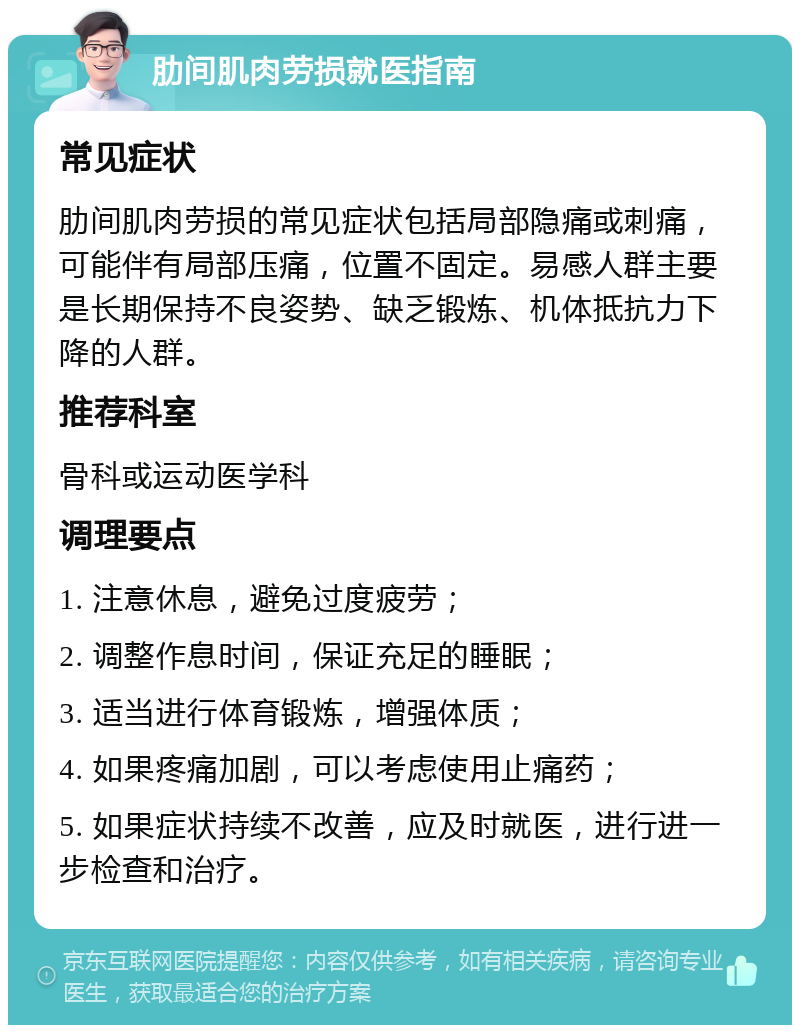 肋间肌肉劳损就医指南 常见症状 肋间肌肉劳损的常见症状包括局部隐痛或刺痛，可能伴有局部压痛，位置不固定。易感人群主要是长期保持不良姿势、缺乏锻炼、机体抵抗力下降的人群。 推荐科室 骨科或运动医学科 调理要点 1. 注意休息，避免过度疲劳； 2. 调整作息时间，保证充足的睡眠； 3. 适当进行体育锻炼，增强体质； 4. 如果疼痛加剧，可以考虑使用止痛药； 5. 如果症状持续不改善，应及时就医，进行进一步检查和治疗。