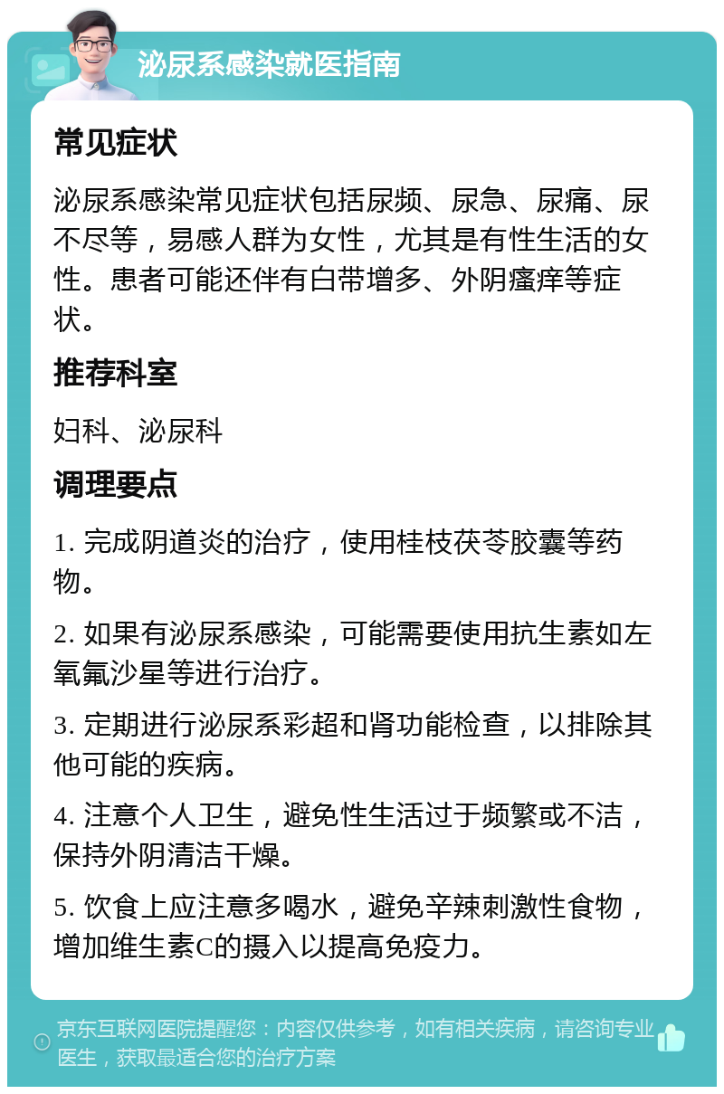 泌尿系感染就医指南 常见症状 泌尿系感染常见症状包括尿频、尿急、尿痛、尿不尽等，易感人群为女性，尤其是有性生活的女性。患者可能还伴有白带增多、外阴瘙痒等症状。 推荐科室 妇科、泌尿科 调理要点 1. 完成阴道炎的治疗，使用桂枝茯苓胶囊等药物。 2. 如果有泌尿系感染，可能需要使用抗生素如左氧氟沙星等进行治疗。 3. 定期进行泌尿系彩超和肾功能检查，以排除其他可能的疾病。 4. 注意个人卫生，避免性生活过于频繁或不洁，保持外阴清洁干燥。 5. 饮食上应注意多喝水，避免辛辣刺激性食物，增加维生素C的摄入以提高免疫力。