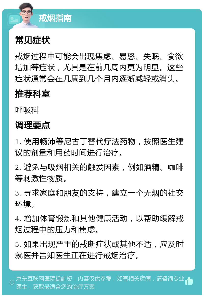 戒烟指南 常见症状 戒烟过程中可能会出现焦虑、易怒、失眠、食欲增加等症状，尤其是在前几周内更为明显。这些症状通常会在几周到几个月内逐渐减轻或消失。 推荐科室 呼吸科 调理要点 1. 使用畅沛等尼古丁替代疗法药物，按照医生建议的剂量和用药时间进行治疗。 2. 避免与吸烟相关的触发因素，例如酒精、咖啡等刺激性物质。 3. 寻求家庭和朋友的支持，建立一个无烟的社交环境。 4. 增加体育锻炼和其他健康活动，以帮助缓解戒烟过程中的压力和焦虑。 5. 如果出现严重的戒断症状或其他不适，应及时就医并告知医生正在进行戒烟治疗。