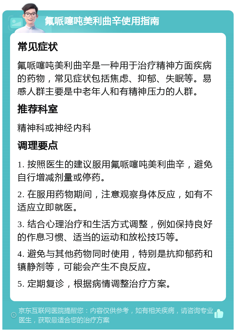 氟哌噻吨美利曲辛使用指南 常见症状 氟哌噻吨美利曲辛是一种用于治疗精神方面疾病的药物，常见症状包括焦虑、抑郁、失眠等。易感人群主要是中老年人和有精神压力的人群。 推荐科室 精神科或神经内科 调理要点 1. 按照医生的建议服用氟哌噻吨美利曲辛，避免自行增减剂量或停药。 2. 在服用药物期间，注意观察身体反应，如有不适应立即就医。 3. 结合心理治疗和生活方式调整，例如保持良好的作息习惯、适当的运动和放松技巧等。 4. 避免与其他药物同时使用，特别是抗抑郁药和镇静剂等，可能会产生不良反应。 5. 定期复诊，根据病情调整治疗方案。