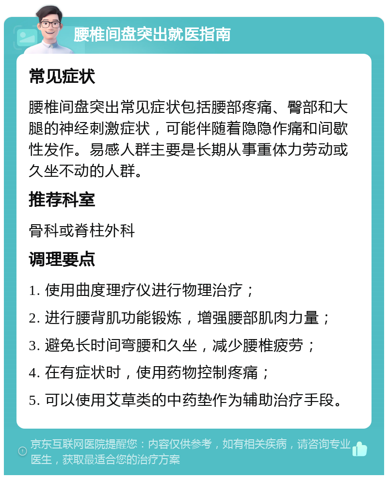 腰椎间盘突出就医指南 常见症状 腰椎间盘突出常见症状包括腰部疼痛、臀部和大腿的神经刺激症状，可能伴随着隐隐作痛和间歇性发作。易感人群主要是长期从事重体力劳动或久坐不动的人群。 推荐科室 骨科或脊柱外科 调理要点 1. 使用曲度理疗仪进行物理治疗； 2. 进行腰背肌功能锻炼，增强腰部肌肉力量； 3. 避免长时间弯腰和久坐，减少腰椎疲劳； 4. 在有症状时，使用药物控制疼痛； 5. 可以使用艾草类的中药垫作为辅助治疗手段。