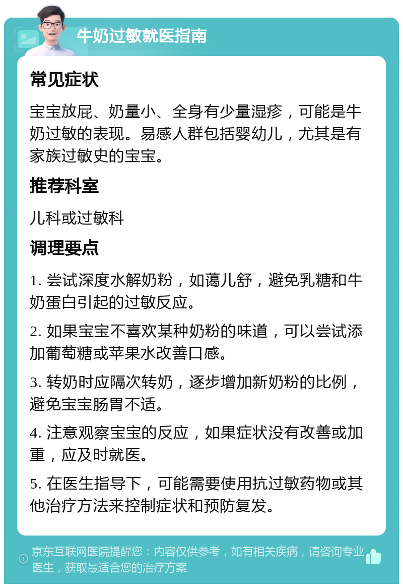 牛奶过敏就医指南 常见症状 宝宝放屁、奶量小、全身有少量湿疹，可能是牛奶过敏的表现。易感人群包括婴幼儿，尤其是有家族过敏史的宝宝。 推荐科室 儿科或过敏科 调理要点 1. 尝试深度水解奶粉，如蔼儿舒，避免乳糖和牛奶蛋白引起的过敏反应。 2. 如果宝宝不喜欢某种奶粉的味道，可以尝试添加葡萄糖或苹果水改善口感。 3. 转奶时应隔次转奶，逐步增加新奶粉的比例，避免宝宝肠胃不适。 4. 注意观察宝宝的反应，如果症状没有改善或加重，应及时就医。 5. 在医生指导下，可能需要使用抗过敏药物或其他治疗方法来控制症状和预防复发。