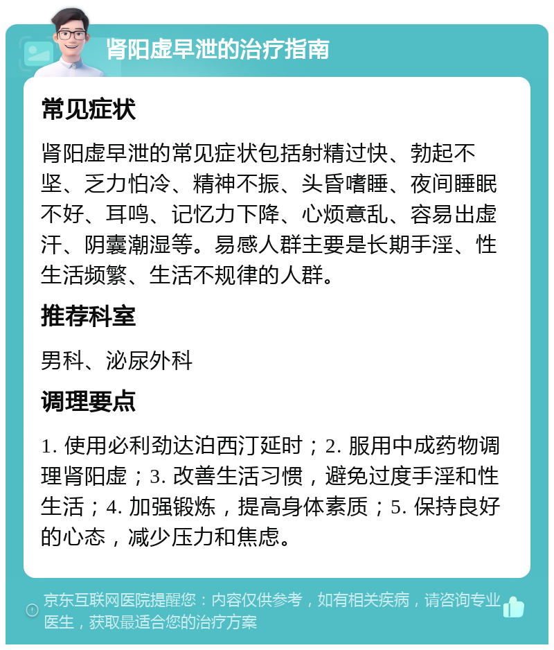 肾阳虚早泄的治疗指南 常见症状 肾阳虚早泄的常见症状包括射精过快、勃起不坚、乏力怕冷、精神不振、头昏嗜睡、夜间睡眠不好、耳鸣、记忆力下降、心烦意乱、容易出虚汗、阴囊潮湿等。易感人群主要是长期手淫、性生活频繁、生活不规律的人群。 推荐科室 男科、泌尿外科 调理要点 1. 使用必利劲达泊西汀延时；2. 服用中成药物调理肾阳虚；3. 改善生活习惯，避免过度手淫和性生活；4. 加强锻炼，提高身体素质；5. 保持良好的心态，减少压力和焦虑。