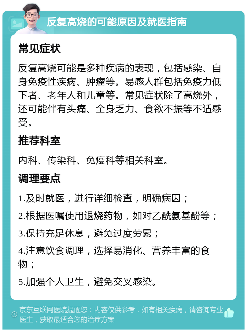 反复高烧的可能原因及就医指南 常见症状 反复高烧可能是多种疾病的表现，包括感染、自身免疫性疾病、肿瘤等。易感人群包括免疫力低下者、老年人和儿童等。常见症状除了高烧外，还可能伴有头痛、全身乏力、食欲不振等不适感受。 推荐科室 内科、传染科、免疫科等相关科室。 调理要点 1.及时就医，进行详细检查，明确病因； 2.根据医嘱使用退烧药物，如对乙酰氨基酚等； 3.保持充足休息，避免过度劳累； 4.注意饮食调理，选择易消化、营养丰富的食物； 5.加强个人卫生，避免交叉感染。