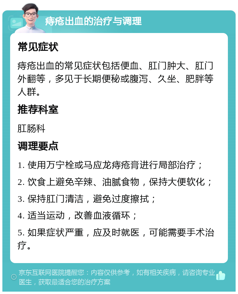 痔疮出血的治疗与调理 常见症状 痔疮出血的常见症状包括便血、肛门肿大、肛门外翻等，多见于长期便秘或腹泻、久坐、肥胖等人群。 推荐科室 肛肠科 调理要点 1. 使用万宁栓或马应龙痔疮膏进行局部治疗； 2. 饮食上避免辛辣、油腻食物，保持大便软化； 3. 保持肛门清洁，避免过度擦拭； 4. 适当运动，改善血液循环； 5. 如果症状严重，应及时就医，可能需要手术治疗。