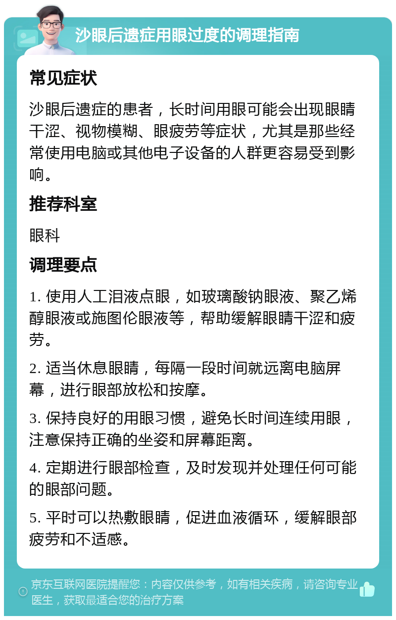 沙眼后遗症用眼过度的调理指南 常见症状 沙眼后遗症的患者，长时间用眼可能会出现眼睛干涩、视物模糊、眼疲劳等症状，尤其是那些经常使用电脑或其他电子设备的人群更容易受到影响。 推荐科室 眼科 调理要点 1. 使用人工泪液点眼，如玻璃酸钠眼液、聚乙烯醇眼液或施图伦眼液等，帮助缓解眼睛干涩和疲劳。 2. 适当休息眼睛，每隔一段时间就远离电脑屏幕，进行眼部放松和按摩。 3. 保持良好的用眼习惯，避免长时间连续用眼，注意保持正确的坐姿和屏幕距离。 4. 定期进行眼部检查，及时发现并处理任何可能的眼部问题。 5. 平时可以热敷眼睛，促进血液循环，缓解眼部疲劳和不适感。