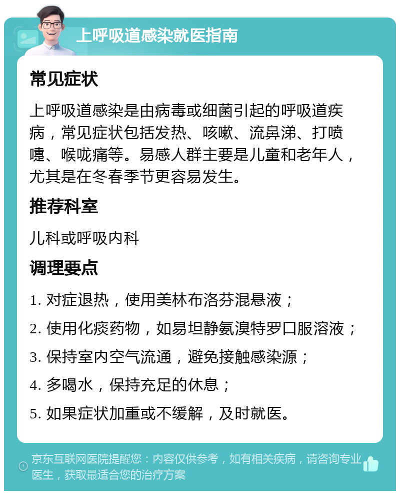 上呼吸道感染就医指南 常见症状 上呼吸道感染是由病毒或细菌引起的呼吸道疾病，常见症状包括发热、咳嗽、流鼻涕、打喷嚏、喉咙痛等。易感人群主要是儿童和老年人，尤其是在冬春季节更容易发生。 推荐科室 儿科或呼吸内科 调理要点 1. 对症退热，使用美林布洛芬混悬液； 2. 使用化痰药物，如易坦静氨溴特罗口服溶液； 3. 保持室内空气流通，避免接触感染源； 4. 多喝水，保持充足的休息； 5. 如果症状加重或不缓解，及时就医。