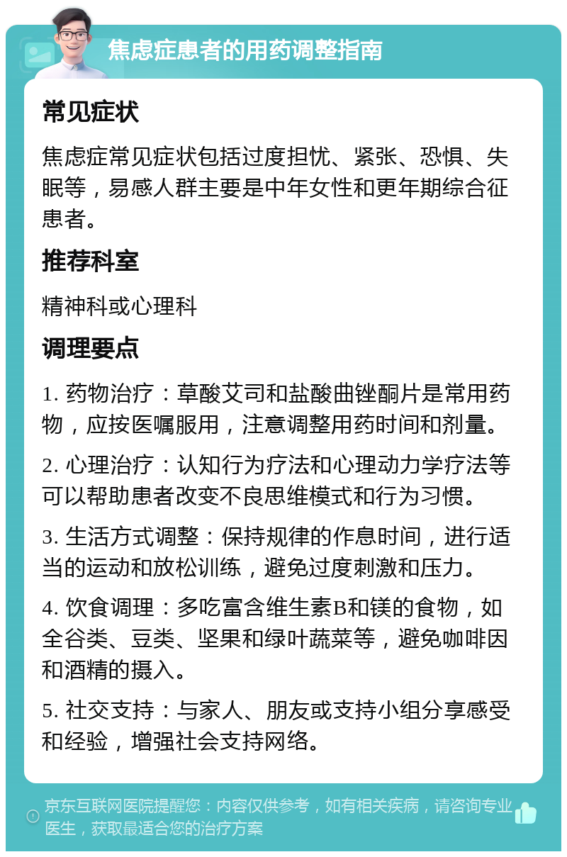 焦虑症患者的用药调整指南 常见症状 焦虑症常见症状包括过度担忧、紧张、恐惧、失眠等，易感人群主要是中年女性和更年期综合征患者。 推荐科室 精神科或心理科 调理要点 1. 药物治疗：草酸艾司和盐酸曲锉酮片是常用药物，应按医嘱服用，注意调整用药时间和剂量。 2. 心理治疗：认知行为疗法和心理动力学疗法等可以帮助患者改变不良思维模式和行为习惯。 3. 生活方式调整：保持规律的作息时间，进行适当的运动和放松训练，避免过度刺激和压力。 4. 饮食调理：多吃富含维生素B和镁的食物，如全谷类、豆类、坚果和绿叶蔬菜等，避免咖啡因和酒精的摄入。 5. 社交支持：与家人、朋友或支持小组分享感受和经验，增强社会支持网络。