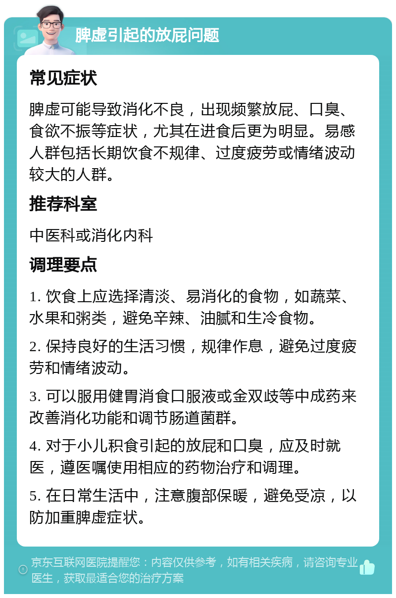 脾虚引起的放屁问题 常见症状 脾虚可能导致消化不良，出现频繁放屁、口臭、食欲不振等症状，尤其在进食后更为明显。易感人群包括长期饮食不规律、过度疲劳或情绪波动较大的人群。 推荐科室 中医科或消化内科 调理要点 1. 饮食上应选择清淡、易消化的食物，如蔬菜、水果和粥类，避免辛辣、油腻和生冷食物。 2. 保持良好的生活习惯，规律作息，避免过度疲劳和情绪波动。 3. 可以服用健胃消食口服液或金双歧等中成药来改善消化功能和调节肠道菌群。 4. 对于小儿积食引起的放屁和口臭，应及时就医，遵医嘱使用相应的药物治疗和调理。 5. 在日常生活中，注意腹部保暖，避免受凉，以防加重脾虚症状。