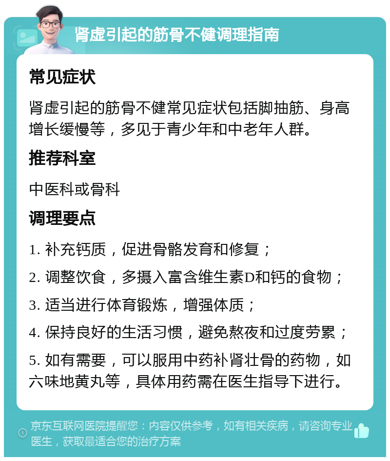 肾虚引起的筋骨不健调理指南 常见症状 肾虚引起的筋骨不健常见症状包括脚抽筋、身高增长缓慢等，多见于青少年和中老年人群。 推荐科室 中医科或骨科 调理要点 1. 补充钙质，促进骨骼发育和修复； 2. 调整饮食，多摄入富含维生素D和钙的食物； 3. 适当进行体育锻炼，增强体质； 4. 保持良好的生活习惯，避免熬夜和过度劳累； 5. 如有需要，可以服用中药补肾壮骨的药物，如六味地黄丸等，具体用药需在医生指导下进行。