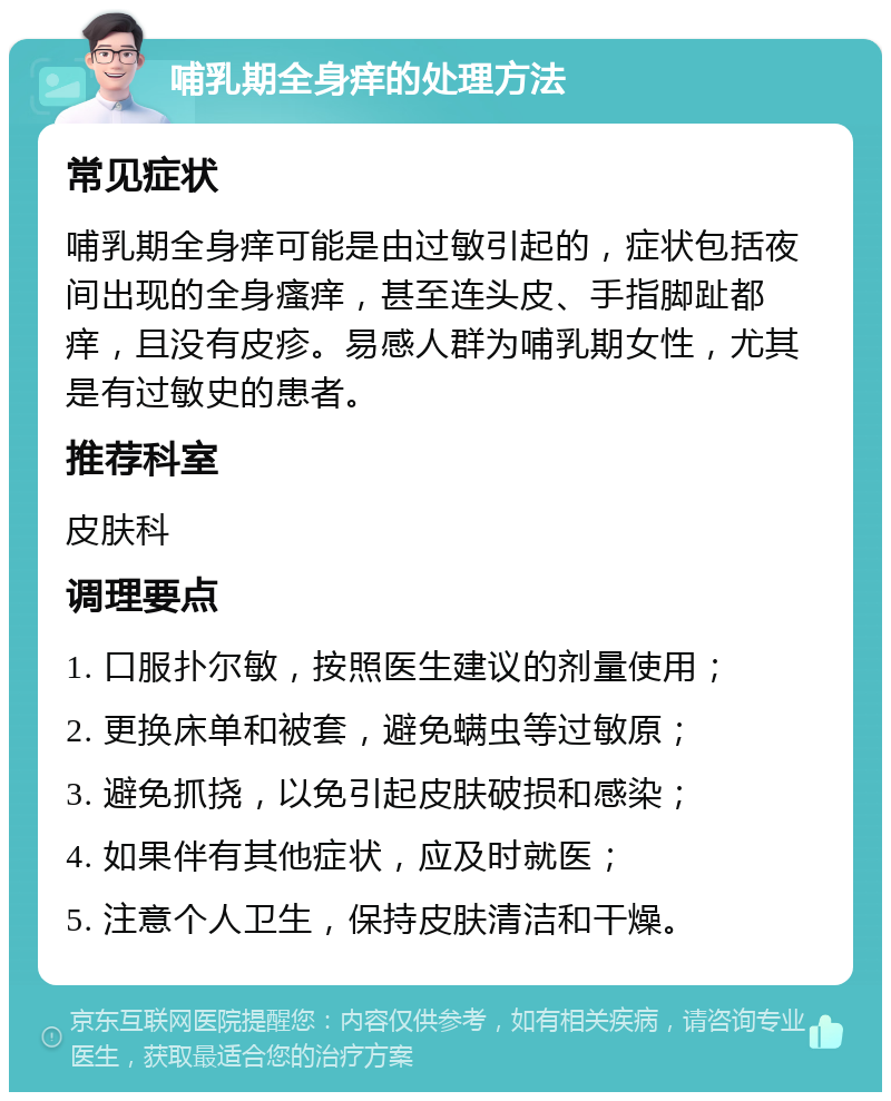 哺乳期全身痒的处理方法 常见症状 哺乳期全身痒可能是由过敏引起的，症状包括夜间出现的全身瘙痒，甚至连头皮、手指脚趾都痒，且没有皮疹。易感人群为哺乳期女性，尤其是有过敏史的患者。 推荐科室 皮肤科 调理要点 1. 口服扑尔敏，按照医生建议的剂量使用； 2. 更换床单和被套，避免螨虫等过敏原； 3. 避免抓挠，以免引起皮肤破损和感染； 4. 如果伴有其他症状，应及时就医； 5. 注意个人卫生，保持皮肤清洁和干燥。