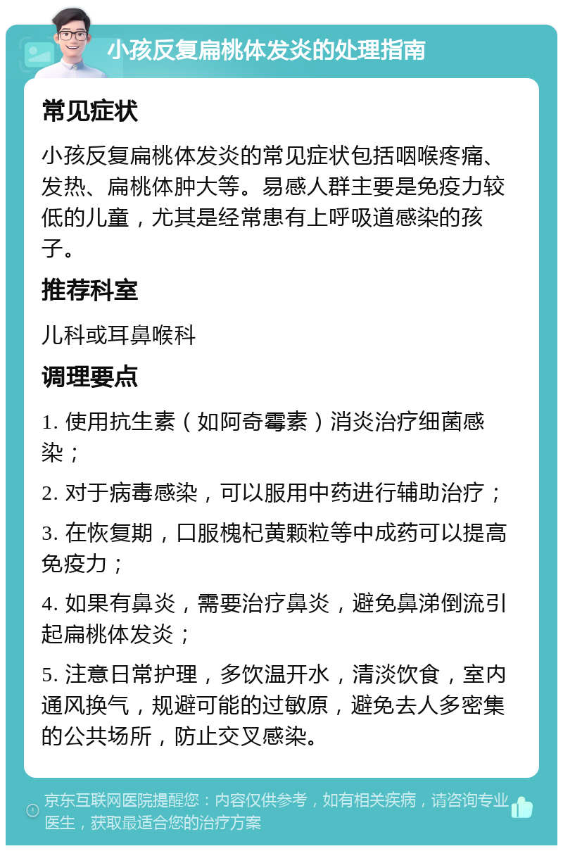 小孩反复扁桃体发炎的处理指南 常见症状 小孩反复扁桃体发炎的常见症状包括咽喉疼痛、发热、扁桃体肿大等。易感人群主要是免疫力较低的儿童，尤其是经常患有上呼吸道感染的孩子。 推荐科室 儿科或耳鼻喉科 调理要点 1. 使用抗生素（如阿奇霉素）消炎治疗细菌感染； 2. 对于病毒感染，可以服用中药进行辅助治疗； 3. 在恢复期，口服槐杞黄颗粒等中成药可以提高免疫力； 4. 如果有鼻炎，需要治疗鼻炎，避免鼻涕倒流引起扁桃体发炎； 5. 注意日常护理，多饮温开水，清淡饮食，室内通风换气，规避可能的过敏原，避免去人多密集的公共场所，防止交叉感染。