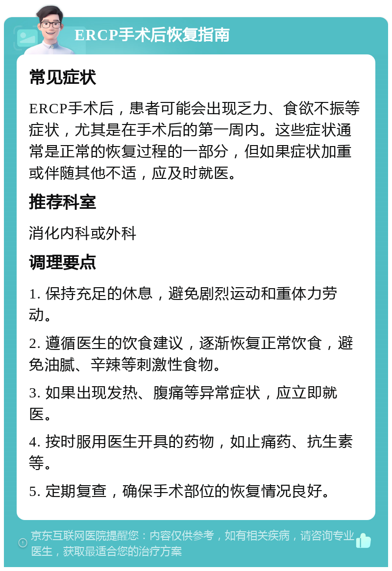 ERCP手术后恢复指南 常见症状 ERCP手术后，患者可能会出现乏力、食欲不振等症状，尤其是在手术后的第一周内。这些症状通常是正常的恢复过程的一部分，但如果症状加重或伴随其他不适，应及时就医。 推荐科室 消化内科或外科 调理要点 1. 保持充足的休息，避免剧烈运动和重体力劳动。 2. 遵循医生的饮食建议，逐渐恢复正常饮食，避免油腻、辛辣等刺激性食物。 3. 如果出现发热、腹痛等异常症状，应立即就医。 4. 按时服用医生开具的药物，如止痛药、抗生素等。 5. 定期复查，确保手术部位的恢复情况良好。