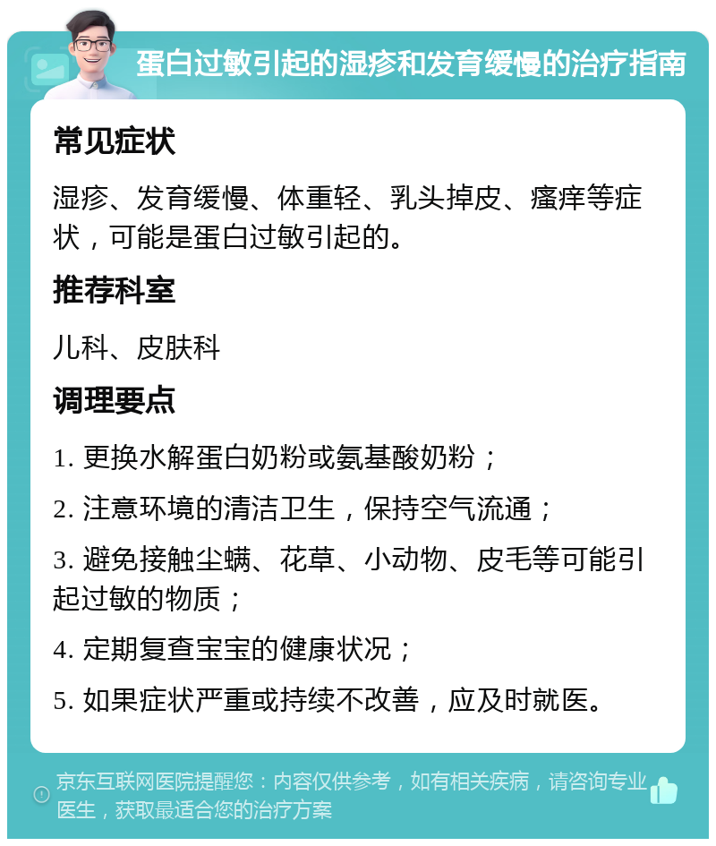 蛋白过敏引起的湿疹和发育缓慢的治疗指南 常见症状 湿疹、发育缓慢、体重轻、乳头掉皮、瘙痒等症状，可能是蛋白过敏引起的。 推荐科室 儿科、皮肤科 调理要点 1. 更换水解蛋白奶粉或氨基酸奶粉； 2. 注意环境的清洁卫生，保持空气流通； 3. 避免接触尘螨、花草、小动物、皮毛等可能引起过敏的物质； 4. 定期复查宝宝的健康状况； 5. 如果症状严重或持续不改善，应及时就医。