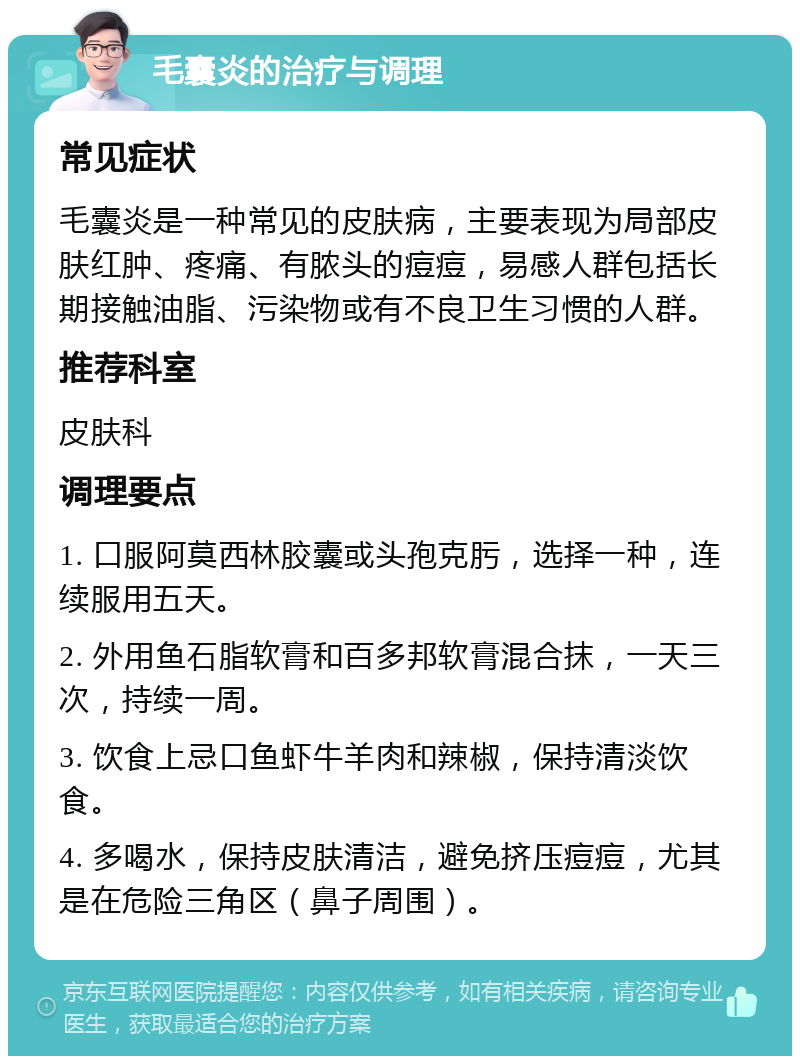 毛囊炎的治疗与调理 常见症状 毛囊炎是一种常见的皮肤病，主要表现为局部皮肤红肿、疼痛、有脓头的痘痘，易感人群包括长期接触油脂、污染物或有不良卫生习惯的人群。 推荐科室 皮肤科 调理要点 1. 口服阿莫西林胶囊或头孢克肟，选择一种，连续服用五天。 2. 外用鱼石脂软膏和百多邦软膏混合抹，一天三次，持续一周。 3. 饮食上忌口鱼虾牛羊肉和辣椒，保持清淡饮食。 4. 多喝水，保持皮肤清洁，避免挤压痘痘，尤其是在危险三角区（鼻子周围）。