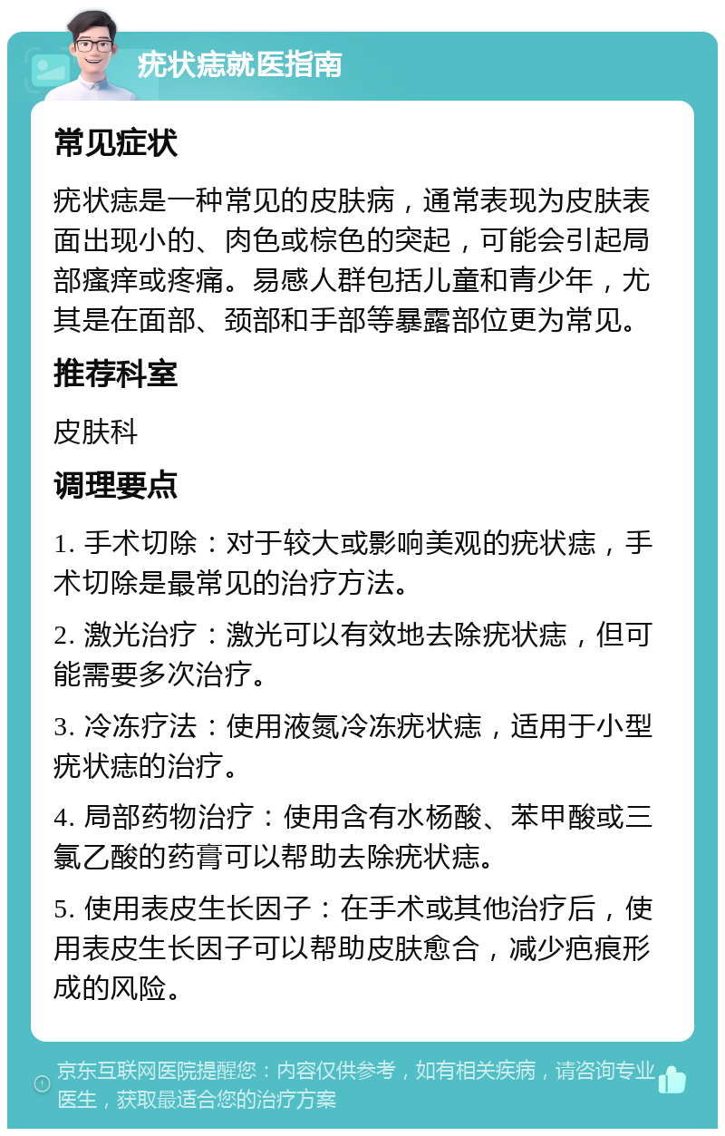 疣状痣就医指南 常见症状 疣状痣是一种常见的皮肤病，通常表现为皮肤表面出现小的、肉色或棕色的突起，可能会引起局部瘙痒或疼痛。易感人群包括儿童和青少年，尤其是在面部、颈部和手部等暴露部位更为常见。 推荐科室 皮肤科 调理要点 1. 手术切除：对于较大或影响美观的疣状痣，手术切除是最常见的治疗方法。 2. 激光治疗：激光可以有效地去除疣状痣，但可能需要多次治疗。 3. 冷冻疗法：使用液氮冷冻疣状痣，适用于小型疣状痣的治疗。 4. 局部药物治疗：使用含有水杨酸、苯甲酸或三氯乙酸的药膏可以帮助去除疣状痣。 5. 使用表皮生长因子：在手术或其他治疗后，使用表皮生长因子可以帮助皮肤愈合，减少疤痕形成的风险。