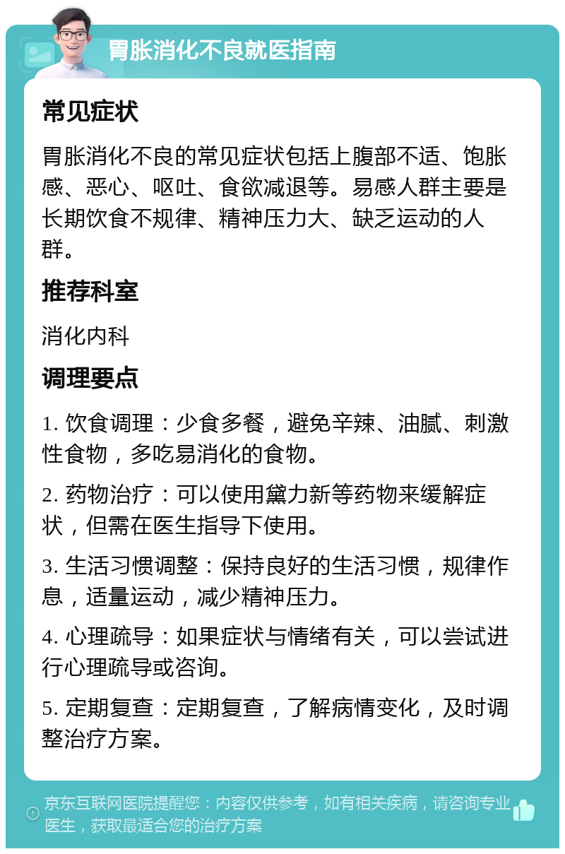 胃胀消化不良就医指南 常见症状 胃胀消化不良的常见症状包括上腹部不适、饱胀感、恶心、呕吐、食欲减退等。易感人群主要是长期饮食不规律、精神压力大、缺乏运动的人群。 推荐科室 消化内科 调理要点 1. 饮食调理：少食多餐，避免辛辣、油腻、刺激性食物，多吃易消化的食物。 2. 药物治疗：可以使用黛力新等药物来缓解症状，但需在医生指导下使用。 3. 生活习惯调整：保持良好的生活习惯，规律作息，适量运动，减少精神压力。 4. 心理疏导：如果症状与情绪有关，可以尝试进行心理疏导或咨询。 5. 定期复查：定期复查，了解病情变化，及时调整治疗方案。