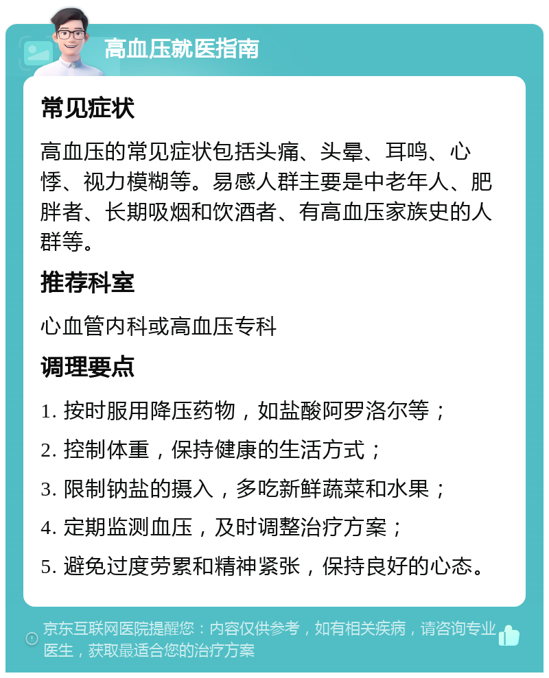 高血压就医指南 常见症状 高血压的常见症状包括头痛、头晕、耳鸣、心悸、视力模糊等。易感人群主要是中老年人、肥胖者、长期吸烟和饮酒者、有高血压家族史的人群等。 推荐科室 心血管内科或高血压专科 调理要点 1. 按时服用降压药物，如盐酸阿罗洛尔等； 2. 控制体重，保持健康的生活方式； 3. 限制钠盐的摄入，多吃新鲜蔬菜和水果； 4. 定期监测血压，及时调整治疗方案； 5. 避免过度劳累和精神紧张，保持良好的心态。