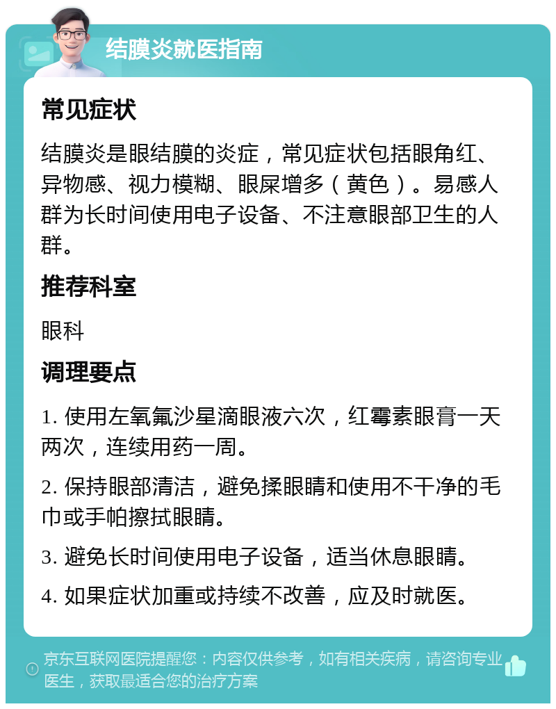 结膜炎就医指南 常见症状 结膜炎是眼结膜的炎症，常见症状包括眼角红、异物感、视力模糊、眼屎增多（黄色）。易感人群为长时间使用电子设备、不注意眼部卫生的人群。 推荐科室 眼科 调理要点 1. 使用左氧氟沙星滴眼液六次，红霉素眼膏一天两次，连续用药一周。 2. 保持眼部清洁，避免揉眼睛和使用不干净的毛巾或手帕擦拭眼睛。 3. 避免长时间使用电子设备，适当休息眼睛。 4. 如果症状加重或持续不改善，应及时就医。