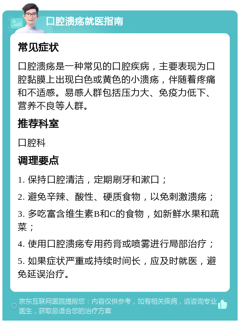 口腔溃疡就医指南 常见症状 口腔溃疡是一种常见的口腔疾病，主要表现为口腔黏膜上出现白色或黄色的小溃疡，伴随着疼痛和不适感。易感人群包括压力大、免疫力低下、营养不良等人群。 推荐科室 口腔科 调理要点 1. 保持口腔清洁，定期刷牙和漱口； 2. 避免辛辣、酸性、硬质食物，以免刺激溃疡； 3. 多吃富含维生素B和C的食物，如新鲜水果和蔬菜； 4. 使用口腔溃疡专用药膏或喷雾进行局部治疗； 5. 如果症状严重或持续时间长，应及时就医，避免延误治疗。