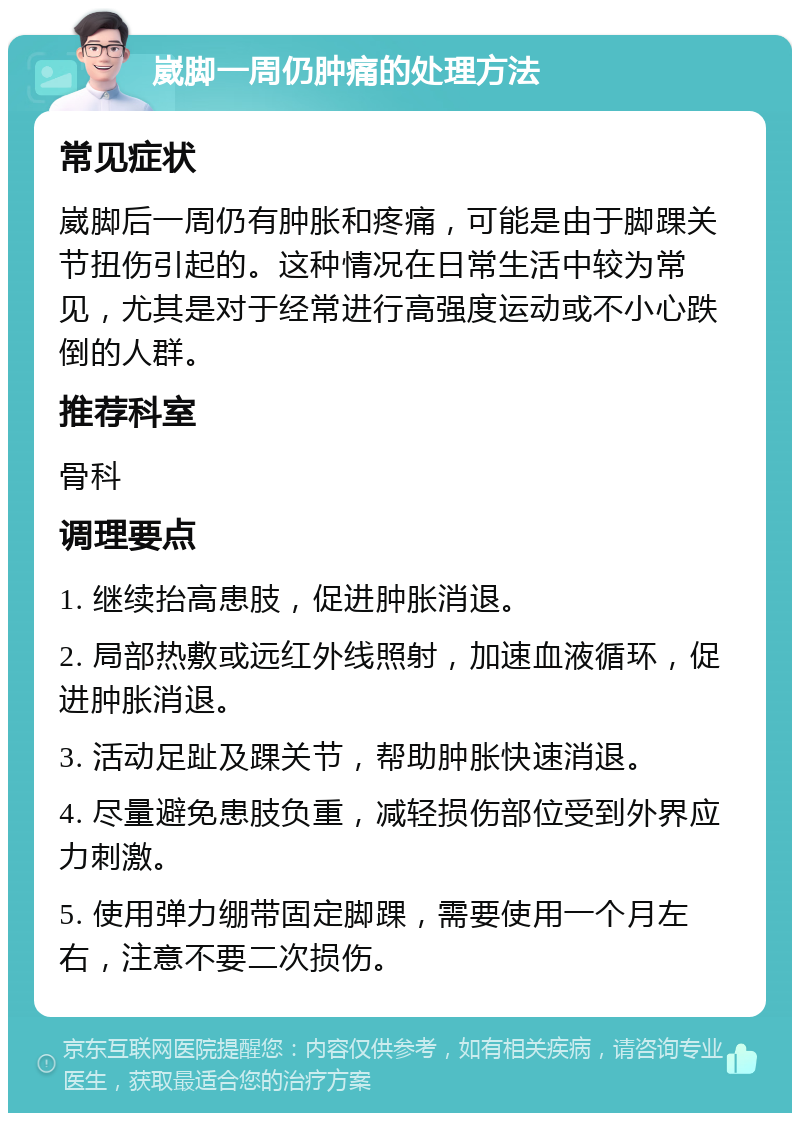 崴脚一周仍肿痛的处理方法 常见症状 崴脚后一周仍有肿胀和疼痛，可能是由于脚踝关节扭伤引起的。这种情况在日常生活中较为常见，尤其是对于经常进行高强度运动或不小心跌倒的人群。 推荐科室 骨科 调理要点 1. 继续抬高患肢，促进肿胀消退。 2. 局部热敷或远红外线照射，加速血液循环，促进肿胀消退。 3. 活动足趾及踝关节，帮助肿胀快速消退。 4. 尽量避免患肢负重，减轻损伤部位受到外界应力刺激。 5. 使用弹力绷带固定脚踝，需要使用一个月左右，注意不要二次损伤。