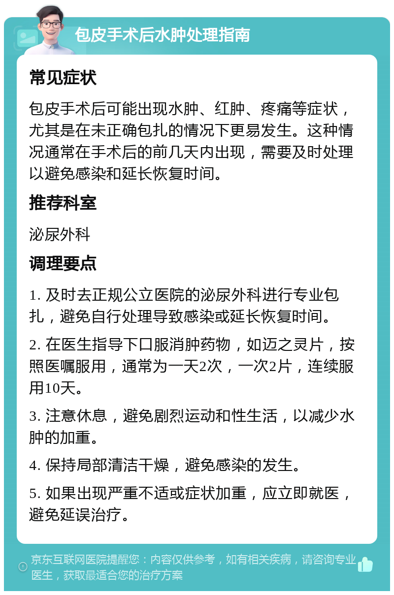 包皮手术后水肿处理指南 常见症状 包皮手术后可能出现水肿、红肿、疼痛等症状，尤其是在未正确包扎的情况下更易发生。这种情况通常在手术后的前几天内出现，需要及时处理以避免感染和延长恢复时间。 推荐科室 泌尿外科 调理要点 1. 及时去正规公立医院的泌尿外科进行专业包扎，避免自行处理导致感染或延长恢复时间。 2. 在医生指导下口服消肿药物，如迈之灵片，按照医嘱服用，通常为一天2次，一次2片，连续服用10天。 3. 注意休息，避免剧烈运动和性生活，以减少水肿的加重。 4. 保持局部清洁干燥，避免感染的发生。 5. 如果出现严重不适或症状加重，应立即就医，避免延误治疗。