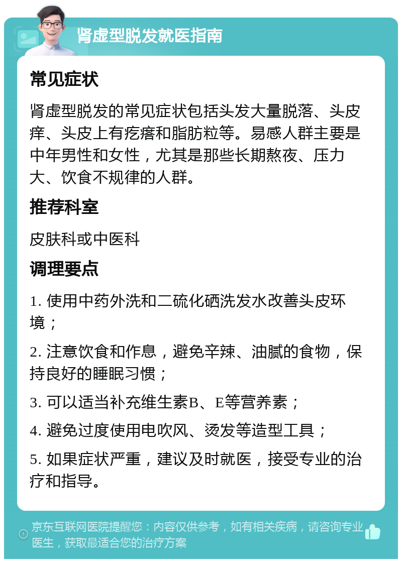 肾虚型脱发就医指南 常见症状 肾虚型脱发的常见症状包括头发大量脱落、头皮痒、头皮上有疙瘩和脂肪粒等。易感人群主要是中年男性和女性，尤其是那些长期熬夜、压力大、饮食不规律的人群。 推荐科室 皮肤科或中医科 调理要点 1. 使用中药外洗和二硫化硒洗发水改善头皮环境； 2. 注意饮食和作息，避免辛辣、油腻的食物，保持良好的睡眠习惯； 3. 可以适当补充维生素B、E等营养素； 4. 避免过度使用电吹风、烫发等造型工具； 5. 如果症状严重，建议及时就医，接受专业的治疗和指导。