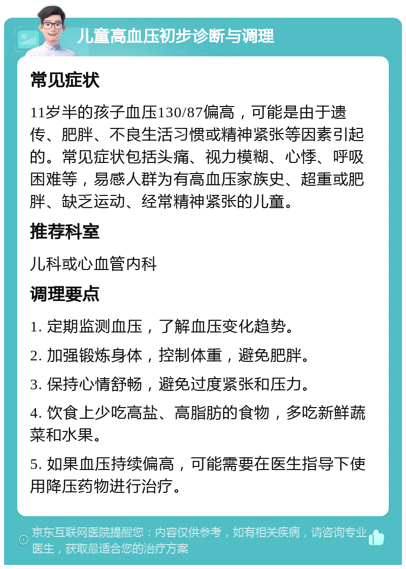 儿童高血压初步诊断与调理 常见症状 11岁半的孩子血压130/87偏高，可能是由于遗传、肥胖、不良生活习惯或精神紧张等因素引起的。常见症状包括头痛、视力模糊、心悸、呼吸困难等，易感人群为有高血压家族史、超重或肥胖、缺乏运动、经常精神紧张的儿童。 推荐科室 儿科或心血管内科 调理要点 1. 定期监测血压，了解血压变化趋势。 2. 加强锻炼身体，控制体重，避免肥胖。 3. 保持心情舒畅，避免过度紧张和压力。 4. 饮食上少吃高盐、高脂肪的食物，多吃新鲜蔬菜和水果。 5. 如果血压持续偏高，可能需要在医生指导下使用降压药物进行治疗。