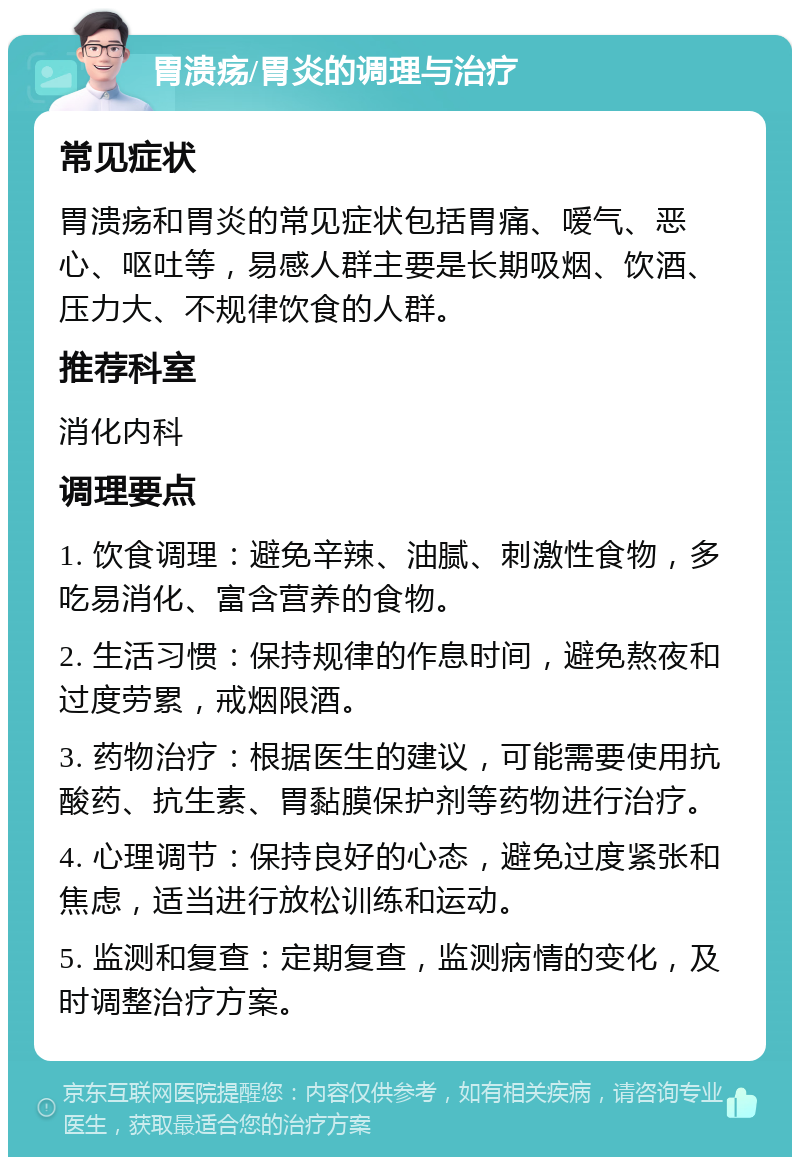 胃溃疡/胃炎的调理与治疗 常见症状 胃溃疡和胃炎的常见症状包括胃痛、嗳气、恶心、呕吐等，易感人群主要是长期吸烟、饮酒、压力大、不规律饮食的人群。 推荐科室 消化内科 调理要点 1. 饮食调理：避免辛辣、油腻、刺激性食物，多吃易消化、富含营养的食物。 2. 生活习惯：保持规律的作息时间，避免熬夜和过度劳累，戒烟限酒。 3. 药物治疗：根据医生的建议，可能需要使用抗酸药、抗生素、胃黏膜保护剂等药物进行治疗。 4. 心理调节：保持良好的心态，避免过度紧张和焦虑，适当进行放松训练和运动。 5. 监测和复查：定期复查，监测病情的变化，及时调整治疗方案。