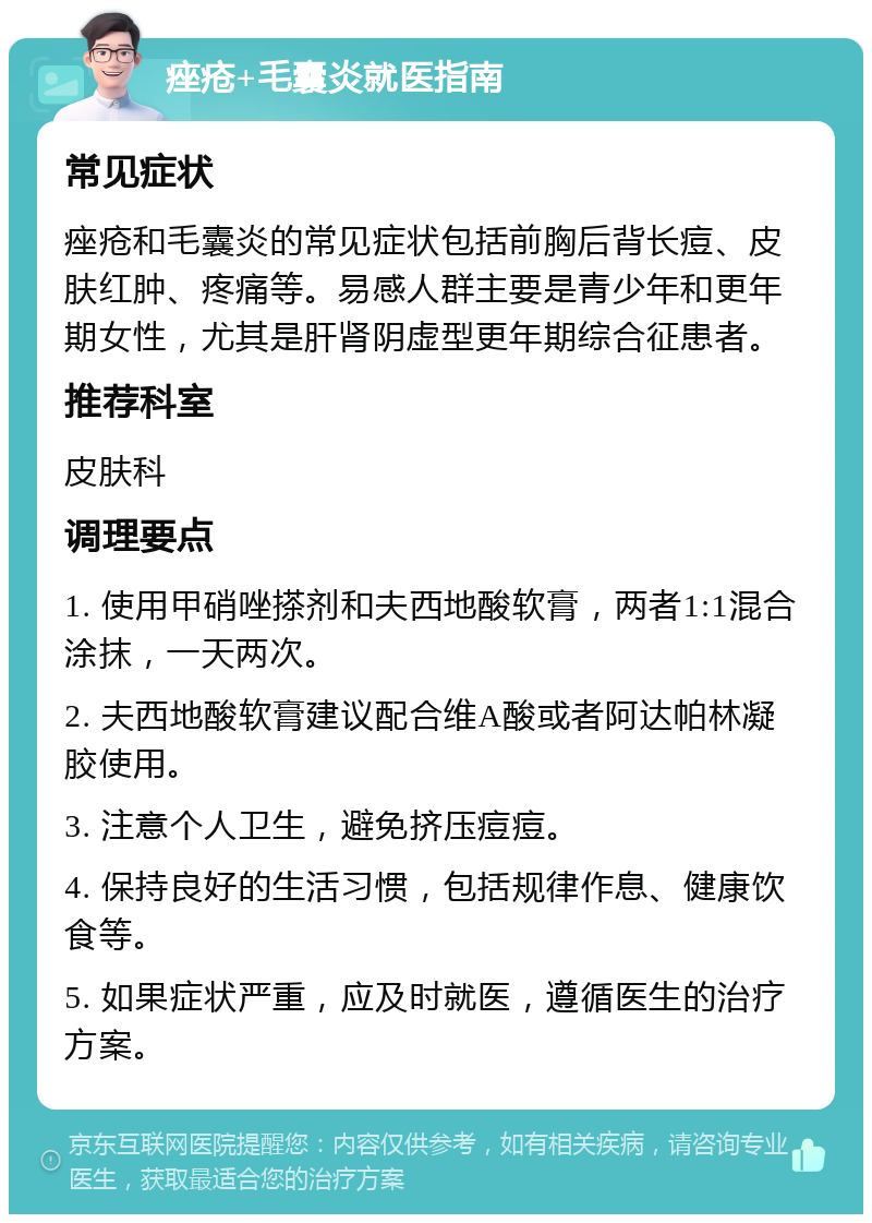 痤疮+毛囊炎就医指南 常见症状 痤疮和毛囊炎的常见症状包括前胸后背长痘、皮肤红肿、疼痛等。易感人群主要是青少年和更年期女性，尤其是肝肾阴虚型更年期综合征患者。 推荐科室 皮肤科 调理要点 1. 使用甲硝唑搽剂和夫西地酸软膏，两者1:1混合涂抹，一天两次。 2. 夫西地酸软膏建议配合维A酸或者阿达帕林凝胶使用。 3. 注意个人卫生，避免挤压痘痘。 4. 保持良好的生活习惯，包括规律作息、健康饮食等。 5. 如果症状严重，应及时就医，遵循医生的治疗方案。