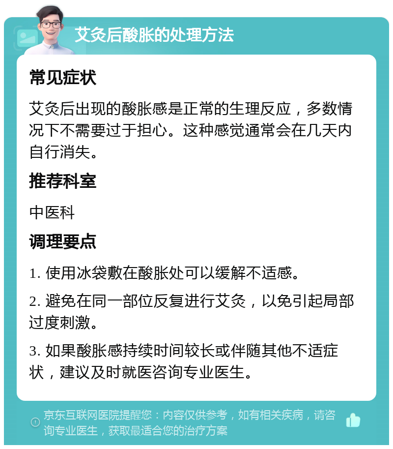 艾灸后酸胀的处理方法 常见症状 艾灸后出现的酸胀感是正常的生理反应，多数情况下不需要过于担心。这种感觉通常会在几天内自行消失。 推荐科室 中医科 调理要点 1. 使用冰袋敷在酸胀处可以缓解不适感。 2. 避免在同一部位反复进行艾灸，以免引起局部过度刺激。 3. 如果酸胀感持续时间较长或伴随其他不适症状，建议及时就医咨询专业医生。